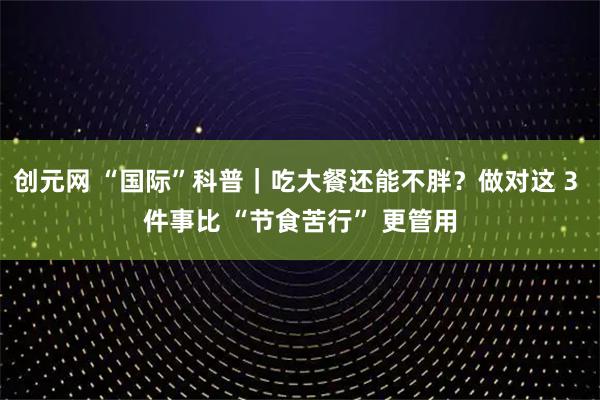 创元网 “国际”科普｜吃大餐还能不胖？做对这 3 件事比 “节食苦行” 更管用