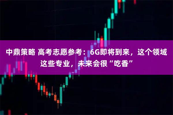 中鼎策略 高考志愿参考:6G即将到来,这个领域这些专业,未来会很“吃香”