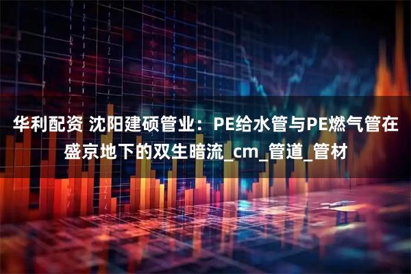 华利配资 沈阳建硕管业:PE给水管与PE燃气管在盛京地下的双生暗流_cm_管道_管材