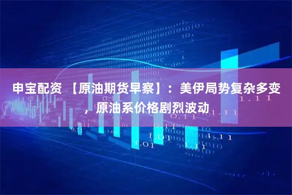 申宝配资 【原油期货早察】：美伊局势复杂多变，原油系价格剧烈波动