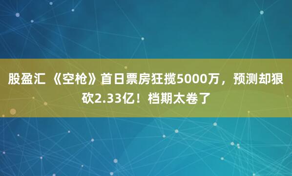 股盈汇 《空枪》首日票房狂揽5000万，预测却狠砍2.33亿！档期太卷了