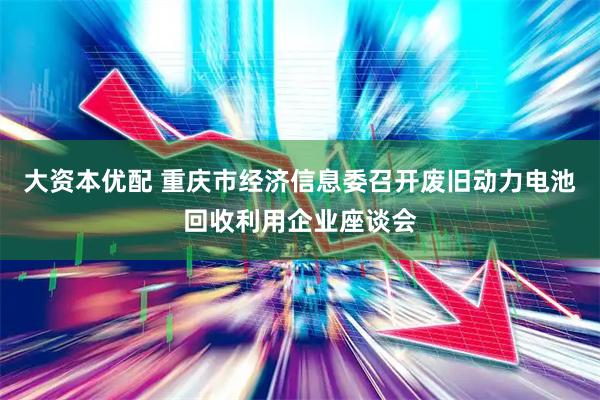 大资本优配 重庆市经济信息委召开废旧动力电池回收利用企业座谈会