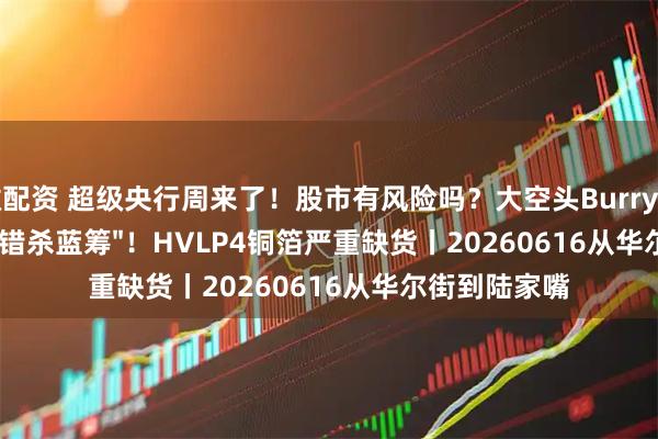 微配资 超级央行周来了！股市有风险吗？大空头Burry逆向抄底四只"错杀蓝筹"！HVLP4铜箔严重缺货丨20260616从华尔街到陆家嘴